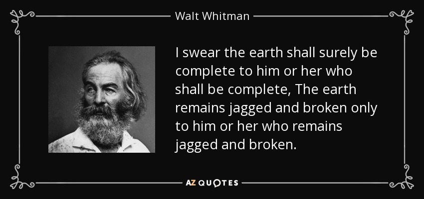 I swear the earth shall surely be complete to him or her who shall be complete, The earth remains jagged and broken only to him or her who remains jagged and broken. - Walt Whitman