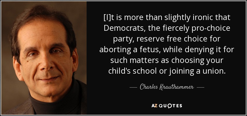 [I]t is more than slightly ironic that Democrats, the fiercely pro-choice party, reserve free choice for aborting a fetus, while denying it for such matters as choosing your child's school or joining a union. - Charles Krauthammer