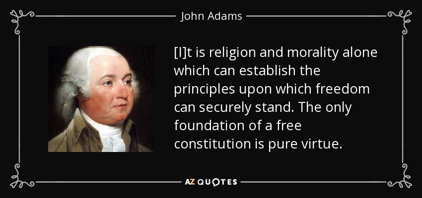 [I]t is religion and morality alone which can establish the principles upon which freedom can securely stand. The only foundation of a free constitution is pure virtue. - John Adams