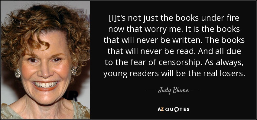 [I]t's not just the books under fire now that worry me. It is the books that will never be written. The books that will never be read. And all due to the fear of censorship. As always, young readers will be the real losers. - Judy Blume