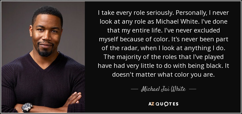 I take every role seriously. Personally, I never look at any role as Michael White. I've done that my entire life. I've never excluded myself because of color. It's never been part of the radar, when I look at anything I do. The majority of the roles that I've played have had very little to do with being black. It doesn't matter what color you are. - Michael Jai White