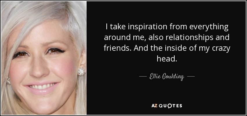 I take inspiration from everything around me, also relationships and friends. And the inside of my crazy head. - Ellie Goulding