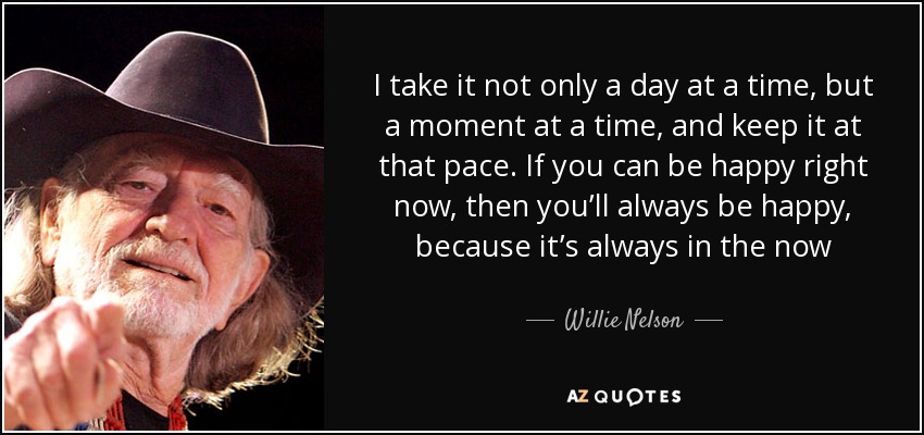 I take it not only a day at a time, but a moment at a time, and keep it at that pace. If you can be happy right now, then you’ll always be happy, because it’s always in the now - Willie Nelson