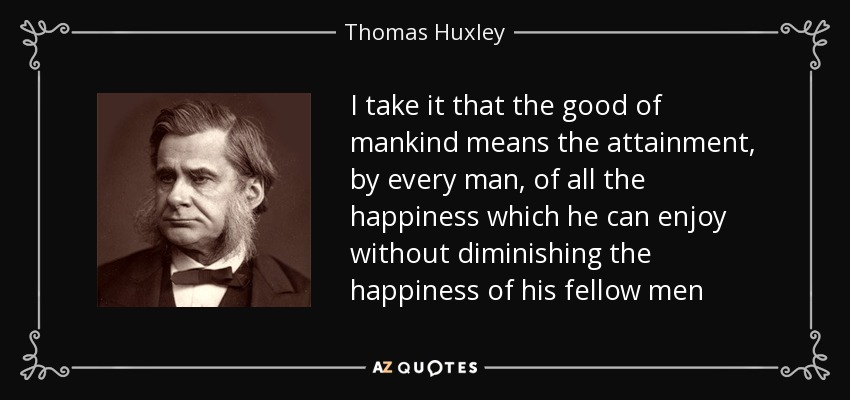 I take it that the good of mankind means the attainment, by every man, of all the happiness which he can enjoy without diminishing the happiness of his fellow men - Thomas Huxley