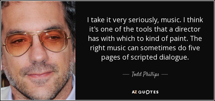 I take it very seriously, music. I think it's one of the tools that a director has with which to kind of paint. The right music can sometimes do five pages of scripted dialogue. - Todd Phillips