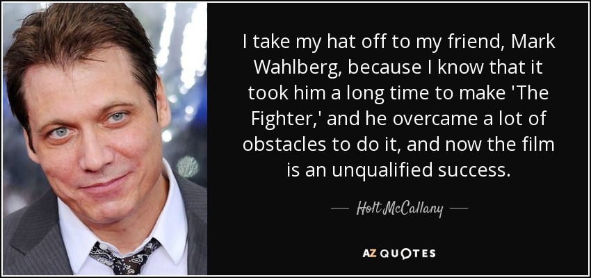 I take my hat off to my friend, Mark Wahlberg, because I know that it took him a long time to make 'The Fighter,' and he overcame a lot of obstacles to do it, and now the film is an unqualified success. - Holt McCallany