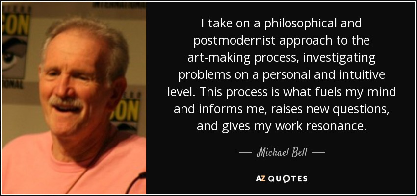 I take on a philosophical and postmodernist approach to the art-making process, investigating problems on a personal and intuitive level. This process is what fuels my mind and informs me, raises new questions, and gives my work resonance. - Michael Bell