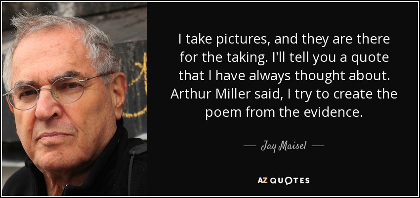 I take pictures, and they are there for the taking. I'll tell you a quote that I have always thought about. Arthur Miller said, I try to create the poem from the evidence. - Jay Maisel