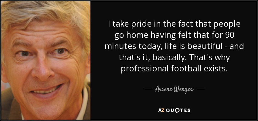 I take pride in the fact that people go home having felt that for 90 minutes today, life is beautiful - and that's it, basically. That's why professional football exists. - Arsene Wenger