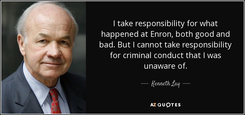 I take responsibility for what happened at Enron, both good and bad. But I cannot take responsibility for criminal conduct that I was unaware of. - Kenneth Lay