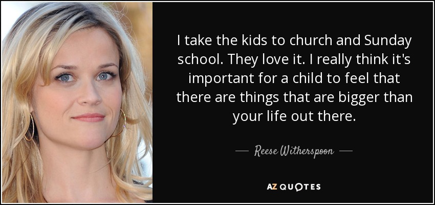 I take the kids to church and Sunday school. They love it. I really think it's important for a child to feel that there are things that are bigger than your life out there. - Reese Witherspoon