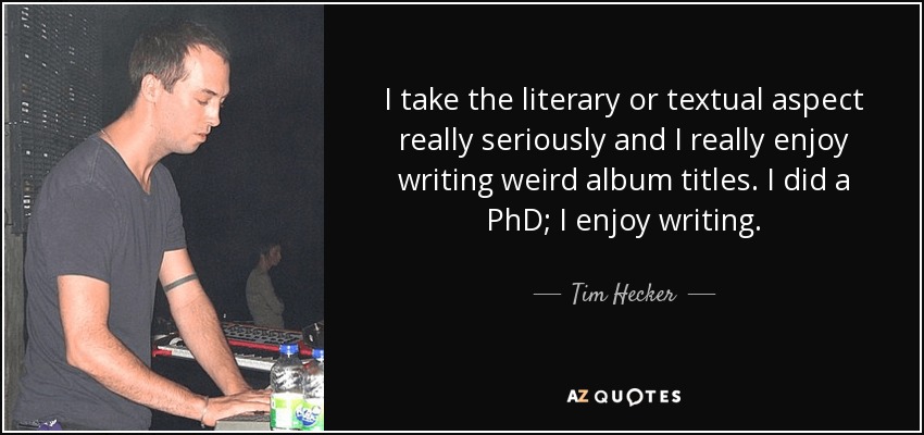 I take the literary or textual aspect really seriously and I really enjoy writing weird album titles. I did a PhD; I enjoy writing. - Tim Hecker