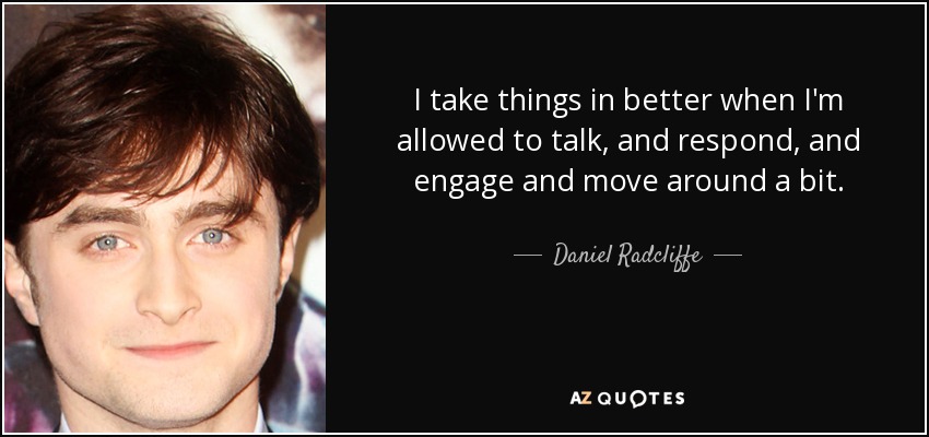 I take things in better when I'm allowed to talk, and respond, and engage and move around a bit. - Daniel Radcliffe