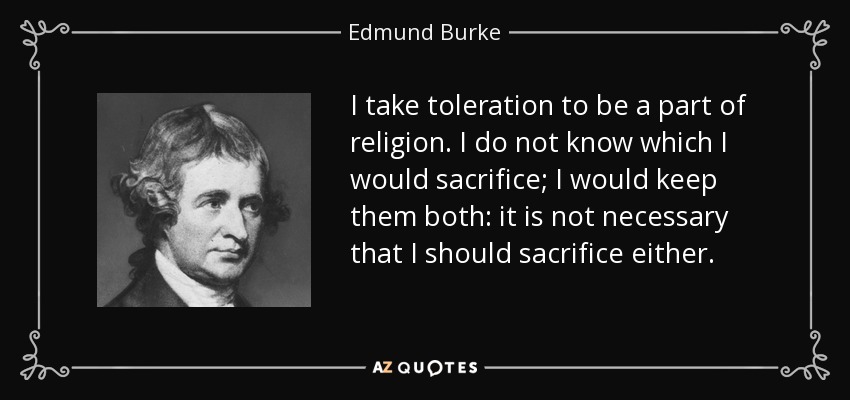 I take toleration to be a part of religion. I do not know which I would sacrifice; I would keep them both: it is not necessary that I should sacrifice either. - Edmund Burke