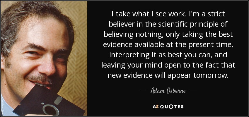 I take what I see work. I'm a strict believer in the scientific principle of believing nothing, only taking the best evidence available at the present time, interpreting it as best you can, and leaving your mind open to the fact that new evidence will appear tomorrow. - Adam Osborne