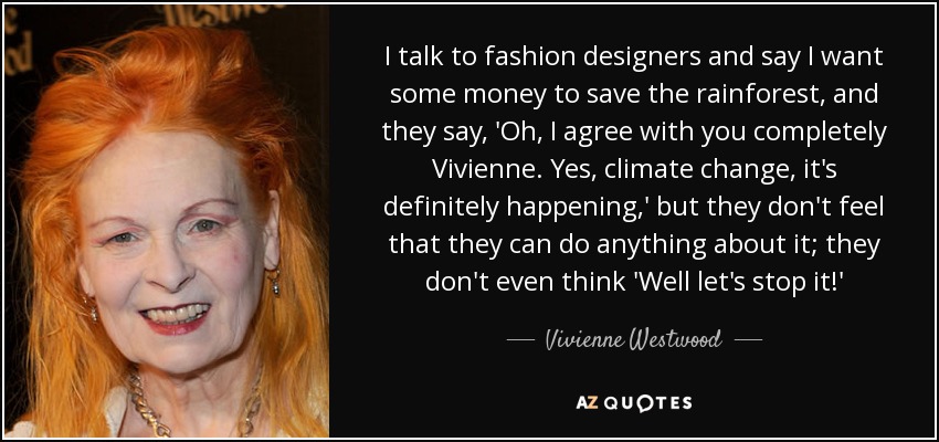 I talk to fashion designers and say I want some money to save the rainforest, and they say, 'Oh, I agree with you completely Vivienne. Yes, climate change, it's definitely happening,' but they don't feel that they can do anything about it; they don't even think 'Well let's stop it!' - Vivienne Westwood