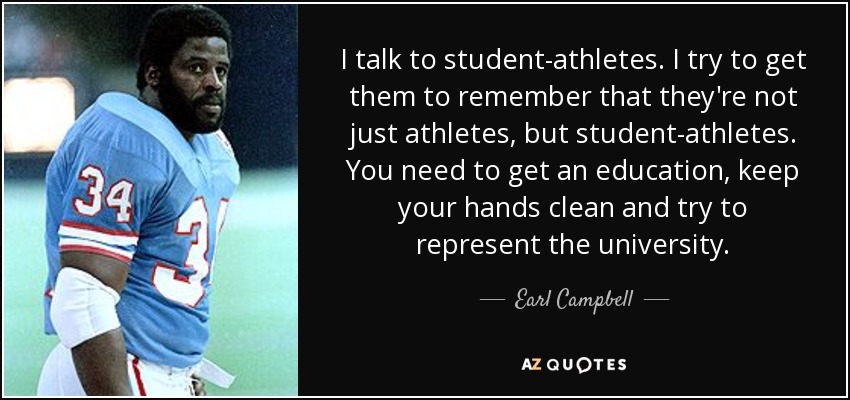 I talk to student-athletes. I try to get them to remember that they're not just athletes, but student-athletes. You need to get an education, keep your hands clean and try to represent the university. - Earl Campbell