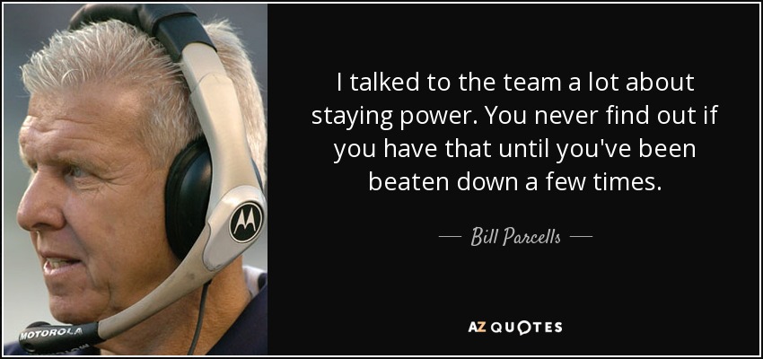 I talked to the team a lot about staying power. You never find out if you have that until you've been beaten down a few times. - Bill Parcells