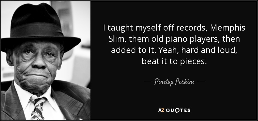 I taught myself off records, Memphis Slim, them old piano players, then added to it. Yeah, hard and loud, beat it to pieces. - Pinetop Perkins