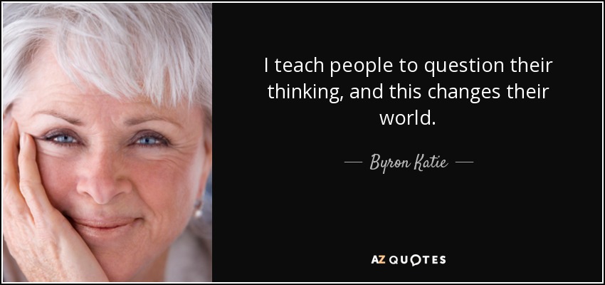 I teach people to question their thinking, and this changes their world. - Byron Katie