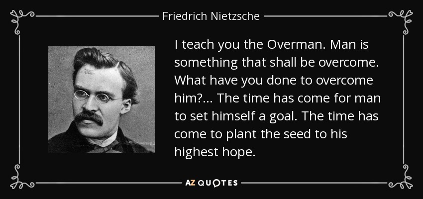 I teach you the Overman. Man is something that shall be overcome. What have you done to overcome him? ... The time has come for man to set himself a goal. The time has come to plant the seed to his highest hope. - Friedrich Nietzsche