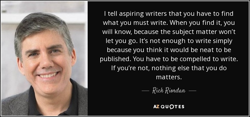 I tell aspiring writers that you have to find what you must write. When you find it, you will know, because the subject matter won’t let you go. It’s not enough to write simply because you think it would be neat to be published. You have to be compelled to write. If you’re not, nothing else that you do matters. - Rick Riordan
