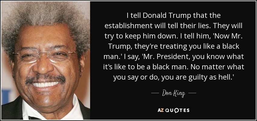 I tell Donald Trump that the establishment will tell their lies. They will try to keep him down. I tell him, 'Now Mr. Trump, they're treating you like a black man.' I say, 'Mr. President, you know what it's like to be a black man. No matter what you say or do, you are guilty as hell.' - Don King