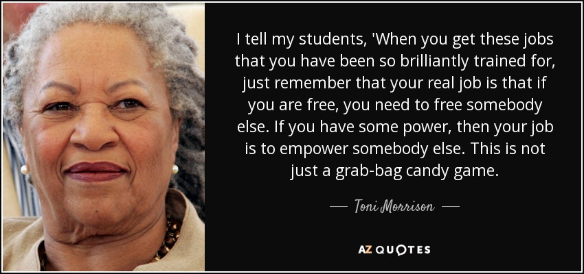 I tell my students, 'When you get these jobs that you have been so brilliantly trained for, just remember that your real job is that if you are free, you need to free somebody else. If you have some power, then your job is to empower somebody else. This is not just a grab-bag candy game. - Toni Morrison