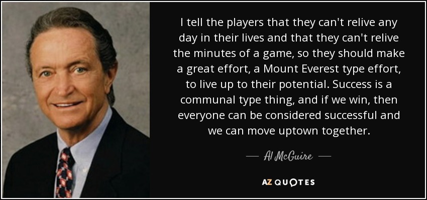 I tell the players that they can't relive any day in their lives and that they can't relive the minutes of a game, so they should make a great effort, a Mount Everest type effort, to live up to their potential. Success is a communal type thing, and if we win, then everyone can be considered successful and we can move uptown together. - Al McGuire