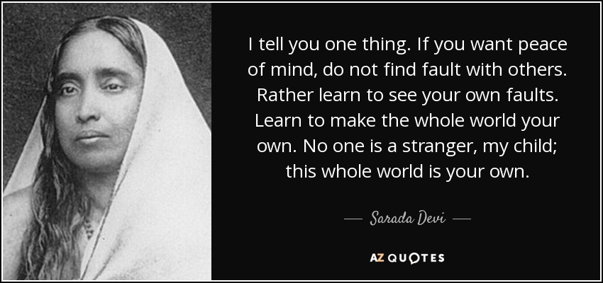 I tell you one thing. If you want peace of mind, do not find fault with others. Rather learn to see your own faults. Learn to make the whole world your own. No one is a stranger, my child; this whole world is your own. - Sarada Devi
