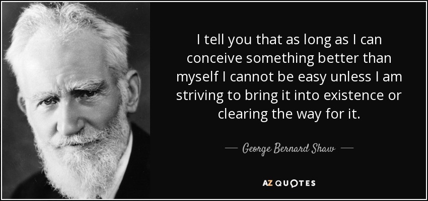 I tell you that as long as I can conceive something better than myself I cannot be easy unless I am striving to bring it into existence or clearing the way for it. - George Bernard Shaw