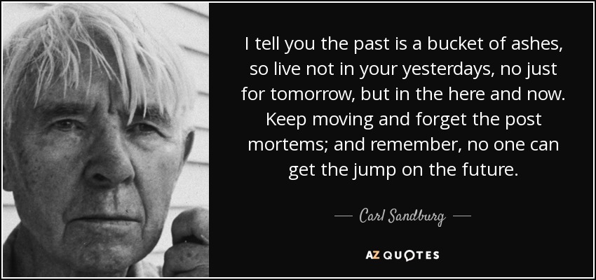 I tell you the past is a bucket of ashes, so live not in your yesterdays, no just for tomorrow, but in the here and now. Keep moving and forget the post mortems; and remember, no one can get the jump on the future. - Carl Sandburg