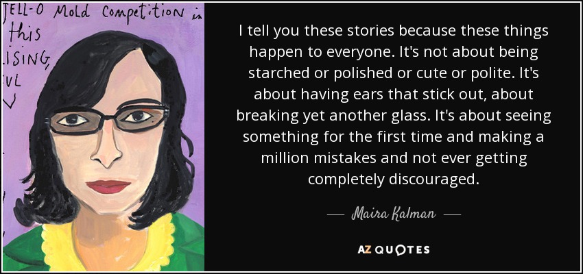 I tell you these stories because these things happen to everyone. It's not about being starched or polished or cute or polite. It's about having ears that stick out, about breaking yet another glass. It's about seeing something for the first time and making a million mistakes and not ever getting completely discouraged. - Maira Kalman