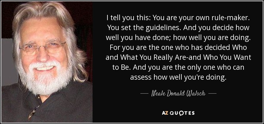 I tell you this: You are your own rule-maker. You set the guidelines. And you decide how well you have done; how well you are doing. For you are the one who has decided Who and What You Really Are-and Who You Want to Be. And you are the only one who can assess how well you're doing. - Neale Donald Walsch