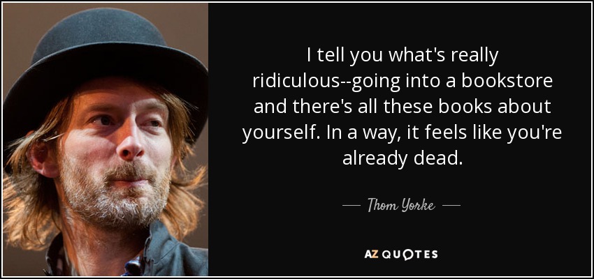 I tell you what's really ridiculous--going into a bookstore and there's all these books about yourself. In a way, it feels like you're already dead. - Thom Yorke