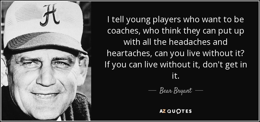 I tell young players who want to be coaches, who think they can put up with all the headaches and heartaches, can you live without it? If you can live without it, don't get in it. - Bear Bryant