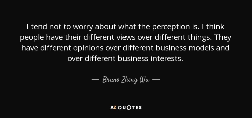 I tend not to worry about what the perception is. I think people have their different views over different things. They have different opinions over different business models and over different business interests. - Bruno Zheng Wu