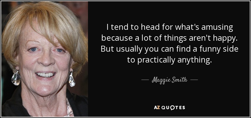 I tend to head for what's amusing because a lot of things aren't happy. But usually you can find a funny side to practically anything. - Maggie Smith