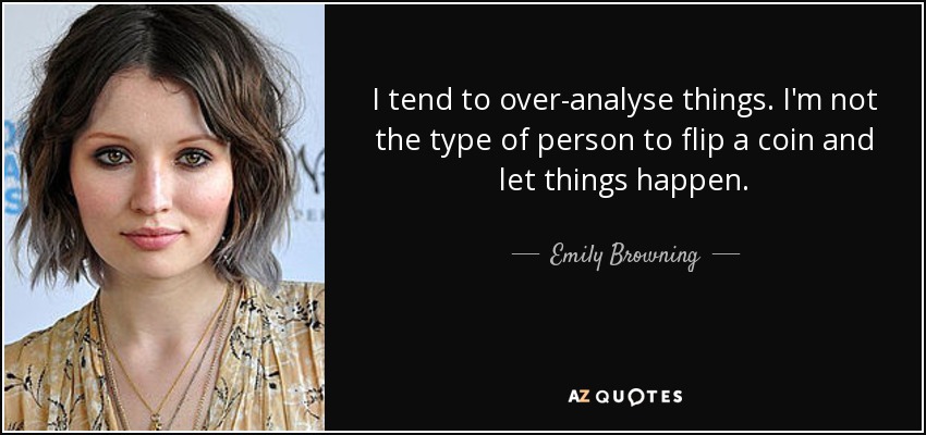I tend to over-analyse things. I'm not the type of person to flip a coin and let things happen. - Emily Browning