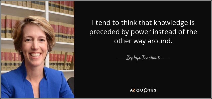 I tend to think that knowledge is preceded by power instead of the other way around. - Zephyr Teachout