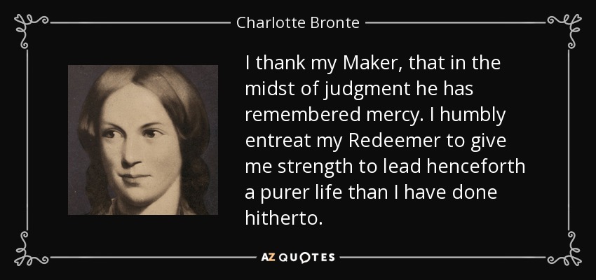 I thank my Maker, that in the midst of judgment he has remembered mercy. I humbly entreat my Redeemer to give me strength to lead henceforth a purer life than I have done hitherto. - Charlotte Bronte