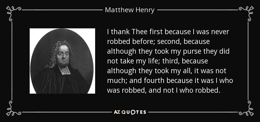 I thank Thee first because I was never robbed before; second, because although they took my purse they did not take my life; third, because although they took my all, it was not much; and fourth because it was I who was robbed, and not I who robbed. - Matthew Henry
