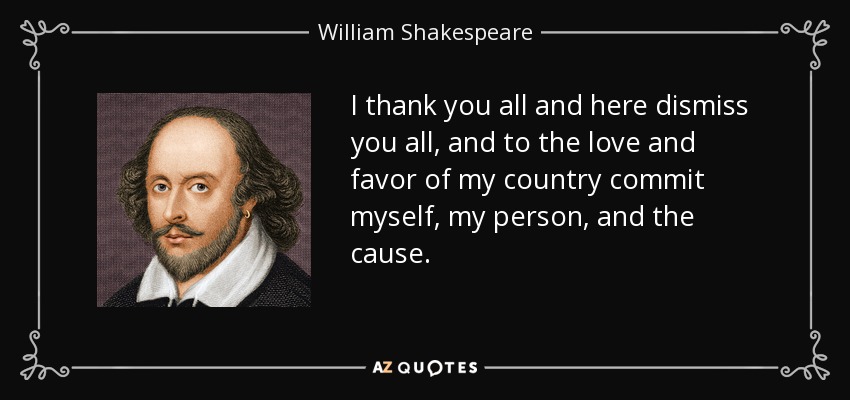 I thank you all and here dismiss you all, and to the love and favor of my country commit myself, my person, and the cause. - William Shakespeare