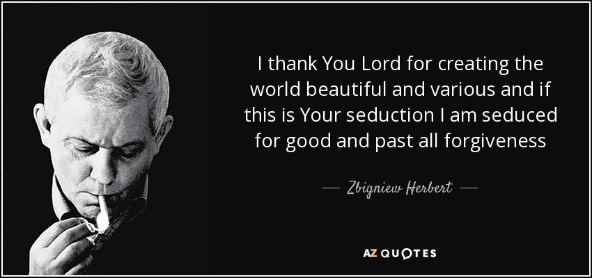 I thank You Lord for creating the world beautiful and various and if this is Your seduction I am seduced for good and past all forgiveness - Zbigniew Herbert