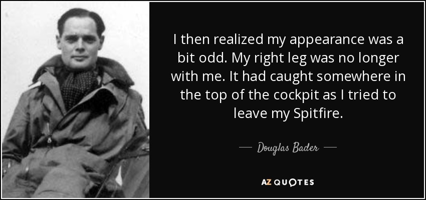 I then realized my appearance was a bit odd. My right leg was no longer with me. It had caught somewhere in the top of the cockpit as I tried to leave my Spitfire. - Douglas Bader