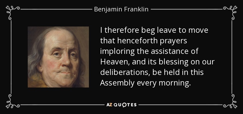 I therefore beg leave to move that henceforth prayers imploring the assistance of Heaven, and its blessing on our deliberations, be held in this Assembly every morning. - Benjamin Franklin