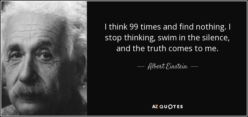 I think 99 times and find nothing. I stop thinking, swim in the silence, and the truth comes to me. - Albert Einstein