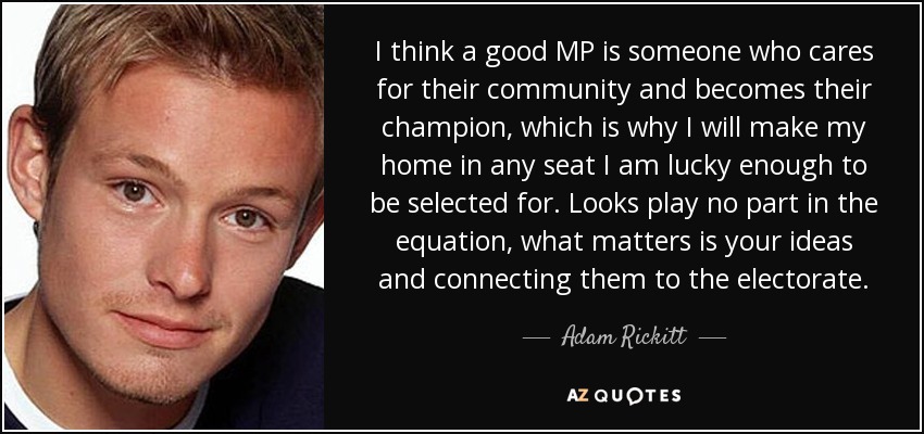 I think a good MP is someone who cares for their community and becomes their champion, which is why I will make my home in any seat I am lucky enough to be selected for. Looks play no part in the equation, what matters is your ideas and connecting them to the electorate. - Adam Rickitt