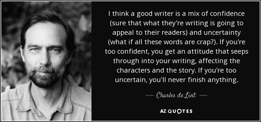 I think a good writer is a mix of confidence (sure that what they're writing is going to appeal to their readers) and uncertainty (what if all these words are crap?). If you're too confident, you get an attitude that seeps through into your writing, affecting the characters and the story. If you're too uncertain, you'll never finish anything. - Charles de Lint