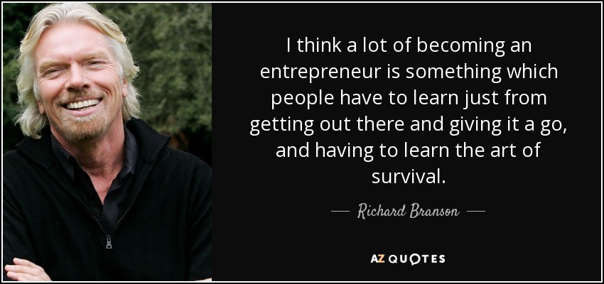 I think a lot of becoming an entrepreneur is something which people have to learn just from getting out there and giving it a go, and having to learn the art of survival. - Richard Branson